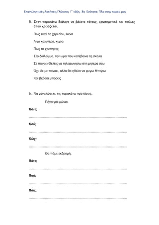 Επαναληπτικές Ασκήσεις Γλώσσας Γ΄ τάξη, 8η Ενότητα: Έλα στην παρέα μας
5. Στον παρακάτω διάλογο να βάλετε τόνους, ερωτηματικά και παύλες
όπου χρειάζεται.
Πως ειναι το χερι σου, Αννα
Λιγο καλυτερα, κυρια
Πως το χτυπησες
Στο διαλειμμα, την ωρα που κατεβαινα τη σκαλα
Σε ποναει Θελεις να τηλεφωνησω στη μητερα σου
Όχι, δε με ποναει, αλλα θα ηθελα να φυγω Μπορω
Και βεβαια μπορεις
6. Να μεγαλώσετε τις παρακάτω προτάσεις.
Πήγα για ψώνια.
Πότε;
………………………………………………………………………………..
Πού;
………………………………………………………………………………..
Πώς;
………………………………………………………………………………..
Θα πάμε εκδρομή.
Πότε;
………………………………………………………………………………..
Πού;
………………………………………………………………………………..
Πώς;
………………………………………………………………………………..
 