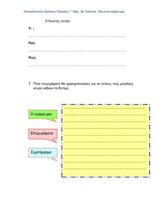 Επαναληπτικές Ασκήσεις Γλώσσας Γ΄ τάξη, 8η Ενότητα: Έλα στην παρέα μας
Ο Κώστας ποτίζει.
Τι ;
………………………………………………………………………………..
Πού;
………………………………………………………………………………..
Πώς;
………………………………………………………………………………..
7. Ποια επιχειρήματα θα χρησιμοποιούσες για να πείσεις τους μεγάλους
να μην κόβουν τα δέντρα;
………………………………………………………………………………………………………….
……………………………………………………………………………………………………………
……………………………………………………………………………………………………………
……………………………………………………………………………………………………………
……………………………………………………………………………………………………………
……………………………………………………………………………………………………………
……………………………………………………………………………………………………………
……………………………………………………………………………………………………………
……………………………………………………………………………………………………………
……………………………………………………………………………………………………………
Η γνώμη μου
Επιχειρήματα
Συμπέρασμα
 