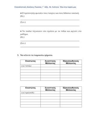 Επαναληπτικές Ασκήσεις Γλώσσας Γ΄ τάξη, 8η Ενότητα: Έλα στην παρέα μας
● Ο προπονητής φωνάζει τους παίχτες και τους διδάσκει τακτική.
(Εξ.)
_____________________________________________________________
(Συν.)
_____________________________________________________________
● Τα παιδιά πηγαίνουν στο σχολείο με τα πόδια και αργούν στο
μάθημα.
(Εξ.)
_____________________________________________________________
(Συν.)
_____________________________________________________________
5. Να κλίνετε τα παρακάτω ρήματα.
Ενεστώτας Συνοπτικός
Μέλλοντας
Εξακολουθητικός
Μέλλοντας
εγώ ποτίζω
Ενεστώτας Συνοπτικός
Μέλλοντας
Εξακολουθητικός
Μέλλοντας
εγώ τραγουδώ
 
