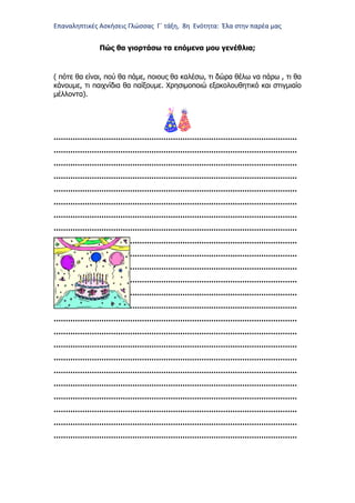 Επαναληπτικές Ασκήσεις Γλώσσας Γ΄ τάξη, 8η Ενότητα: Έλα στην παρέα μας
Πώς θα γιορτάσω τα επόμενα μου γενέθλια;
( πότε θα είναι, πού θα πάμε, ποιους θα καλέσω, τι δώρα θέλω να πάρω , τι θα
κάνουμε, τι παιχνίδια θα παίξουμε. Χρησιμοποιώ εξακολουθητικό και στιγμιαίο
μέλλοντα).
…………………………………………………………………………………………
…………………………………………………………………………………………
…………………………………………………………………………………………
…………………………………………………………………………………………
…………………………………………………………………………………………
…………………………………………………………………………………………
…………………………………………………………………………………………
…………………………………………………………………………………………
…………………………………………………………………………………………
…………………………………………………………………………………………
…………………………………………………………………………………………
…………………………………………………………………………………………
…………………………………………………………………………………………
…………………………………………………………………………………………
…………………………………………………………………………………………
…………………………………………………………………………………………
…………………………………………………………………………………………
…………………………………………………………………………………………
…………………………………………………………………………………………
…………………………………………………………………………………………
…………………………………………………………………………………………
…………………………………………………………………………………………
…………………………………………………………………………………………
…………………………………………………………………………………………
 