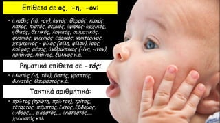 Επίθετα σε ος, -η, -ον:
• ἀγαθὸς (-ή, -όν), ἁγνός, θερμός, κακός,
καλός, πιστός, σεμνός, ὑψηλός· ἀρχικός,
ἠθικός, θετικός, λογικός, σωματικός,
φυσικός, ψυχικός· ἐαρινός, νυκτερινός,
χειμερινός - φίλος (φίλη, φίλον), ἴσος,
κοῦφος, μέσος, ἀνθρώπινος (-ίνη, -ινον),
κρίθινος, λίθινος, ξύλινος κ.ά.
Ρηματικά επίθετα σε -τός:
• ἁλωτὸς (-ή, τόν), βατός, γραπτός,
δυνατός, θαυμαστός κ.ά.
Τακτικά αριθμητικά:
• πρῶτος (πρώτη, πρῶτον), τρίτος,
τέταρτος, πέμπτος, ἕκτος, ἕβδομος,
ὄγδοος,... εἰκοστός,... ἑκατοστός,...
χιλιοστός κτλ
 