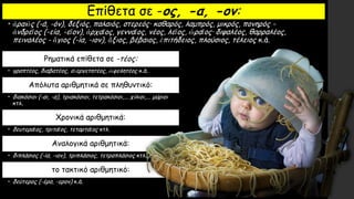 Επίθετα σε -ος, -α, -ον:
• ἀραιὸς (-ά, -όν), δεξιός, παλαιός, στερεός· καθαρός, λαμπρός, μικρός, πονηρός -
ἀνδρεῖος (-εία, -εῖον), ἀρχαῖος, γενναῖος, νέος, λεῖος, ὡραῖος· διψαλέος, θαρραλέος,
πειναλέος - ἅγιος (-ία, -ιον), ἄξιος, βέβαιος, ἐπιτήδειος, πλούσιος, τέλειος κ.ά.
Ρηματικά επίθετα σε -τέος:
• γραπτέος, διαβατέος, εὐεργετητέος, ὠφελητέος κ.ά.
Απόλυτα αριθμητικά σε πληθυντικό:
• διακόσιοι (-αι, -α), τριακόσιοι, τετρακόσιοι,... χίλιοι,... μύριοι
κτλ.
Χρονικά αριθμητικά:
• δευτεραῖος, τριταῖος, τεταρταῖος κτλ.
Αναλογικά αριθμητικά:
• διπλάσιος (-ία, -ιον), τριπλάσιος, τετραπλάσιος κτλ.
το τακτικό αριθμητικό:
• δεύτερος (-έρα, -ερον) κ.ά.
 
