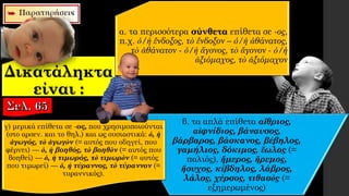 Δικατάληκτα
είναι :
β. τα απλά επίθετα αἴθριος,
αἰφνίδιος, βάναυσος,
βάρβαρος, βάσκανος, βέβηλος,
γαμήλιος, δόκιμος, ἕωλος (=
παλιός), ἥμερος, ἤρεμος,
ἥσυχος, κίβδηλος, λάβρος,
λάλος, χέρσος, τιθασὸς (=
εξημερωμένος)
γ) μερικά επίθετα σε -ος, που χρησιμοποιούνται
(στο αρσεν. και το θηλ.) και ως ουσιαστικά: ὁ, ἡ
ἀγωγός, τὸ ἀγωγὸν (= αυτός που οδηγεί, που
φέρνει) — ὁ, ἡ βοηθός, τὸ βοηθὸν (= αυτός που
βοηθεί) — ὁ, ἡ τιμωρός, τὸ τιμωρὸν (= αυτός
που τιμωρεί) — ὁ, ἡ τύραννος, τὸ τύραννον (=
τυραννικός).
α. τα περισσότερα σύνθετα επίθετα σε -ος,
π.χ. ὁ/ἡ ἔνδοξος, τὸ ἔνδοξον – ὁ/ἡ ἀθάνατος,
τὸ ἀθάνατον - ὁ/ἡ ἄγονος, τὸ ἄγονον - ὁ/ἡ
ἀξιόμαχος, τὸ ἀξιόμαχον
 