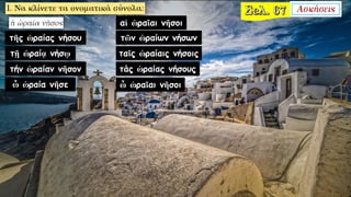 τῆς ὡραίας νήσου
τῇ ὡραίᾳ νήσῳ
τήν ὡραίαν νῆσον
ὦ ὡραία νῆσε
αἱ ὡραῖαι νῆσοι
τῶν ὡραίων νήσων
ταῖς ὡραίαις νήσοις
τάς ὡραίας νήσους
ὦ ὡραῖαι νῆσοι
 