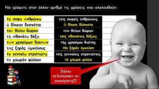 Ζήτω
τελείωσαν οι
ασκήσεις!!!
τοῖς σοφοῖς ἀνθρώποις
ὦ δίκαιε δέσποτα
τῶν θείων δώρων
ταῖς ἀθανάτοις δόξαις
τῆς χρησίμου διαίτης
τήν ξηράν ἄμπελον
τοῖς γενναίοις στρατιώταις
τά χλωρά φύλλα
 