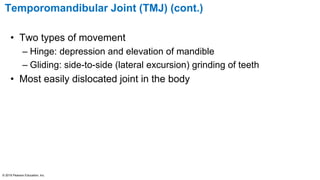 Temporomandibular Joint (TMJ) (cont.)
• Two types of movement
– Hinge: depression and elevation of mandible
– Gliding: side-to-side (lateral excursion) grinding of teeth
• Most easily dislocated joint in the body
© 2016 Pearson Education, Inc.
 