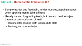 Clinical – Homeostatic Imbalance 8.2
• Symptoms: ear and face pain, tender muscles, popping sounds
when opening mouth, joint stiffness
• Usually caused by grinding teeth, but can also be due to jaw
trauma or poor occlusion of teeth
– Treatment for grinding teeth includes bite plate
– Relaxing jaw muscles helps
© 2016 Pearson Education, Inc.
 