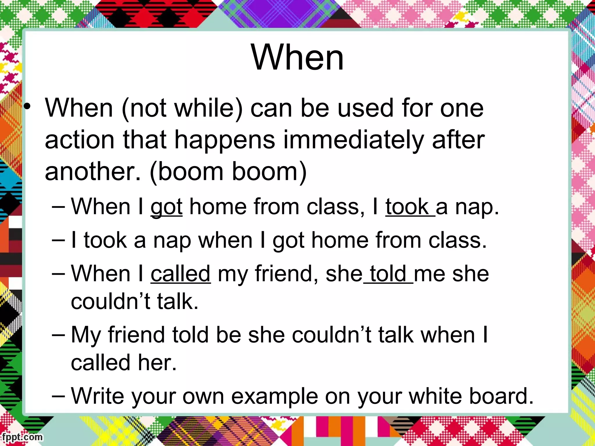 • When (not while) can be used for one
action that happens immediately after
another. (boom boom)
– When I got home from class, I took a nap.
– I took a nap when I got home from class.
– When I called my friend, she told me she
couldn’t talk.
– My friend told be she couldn’t talk when I
called her.
– Write your own example on your white board.
When
 