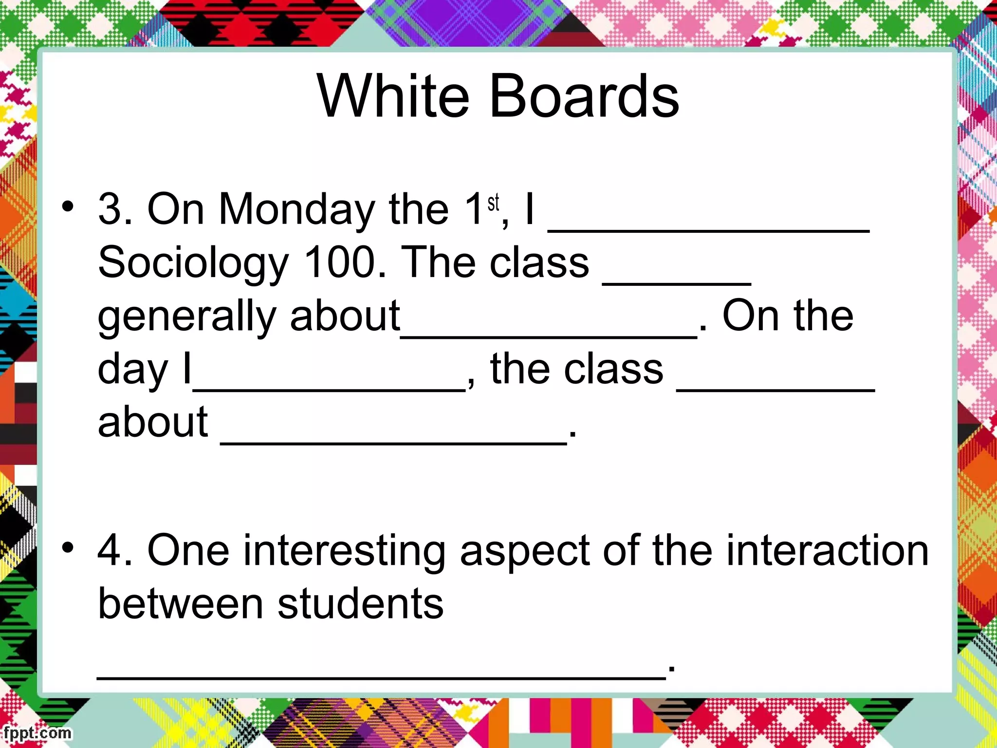 White Boards
• 3. On Monday the 1st
, I _____________
Sociology 100. The class ______
generally about____________. On the
day I___________, the class ________
about ______________.
• 4. One interesting aspect of the interaction
between students
_______________________.
 