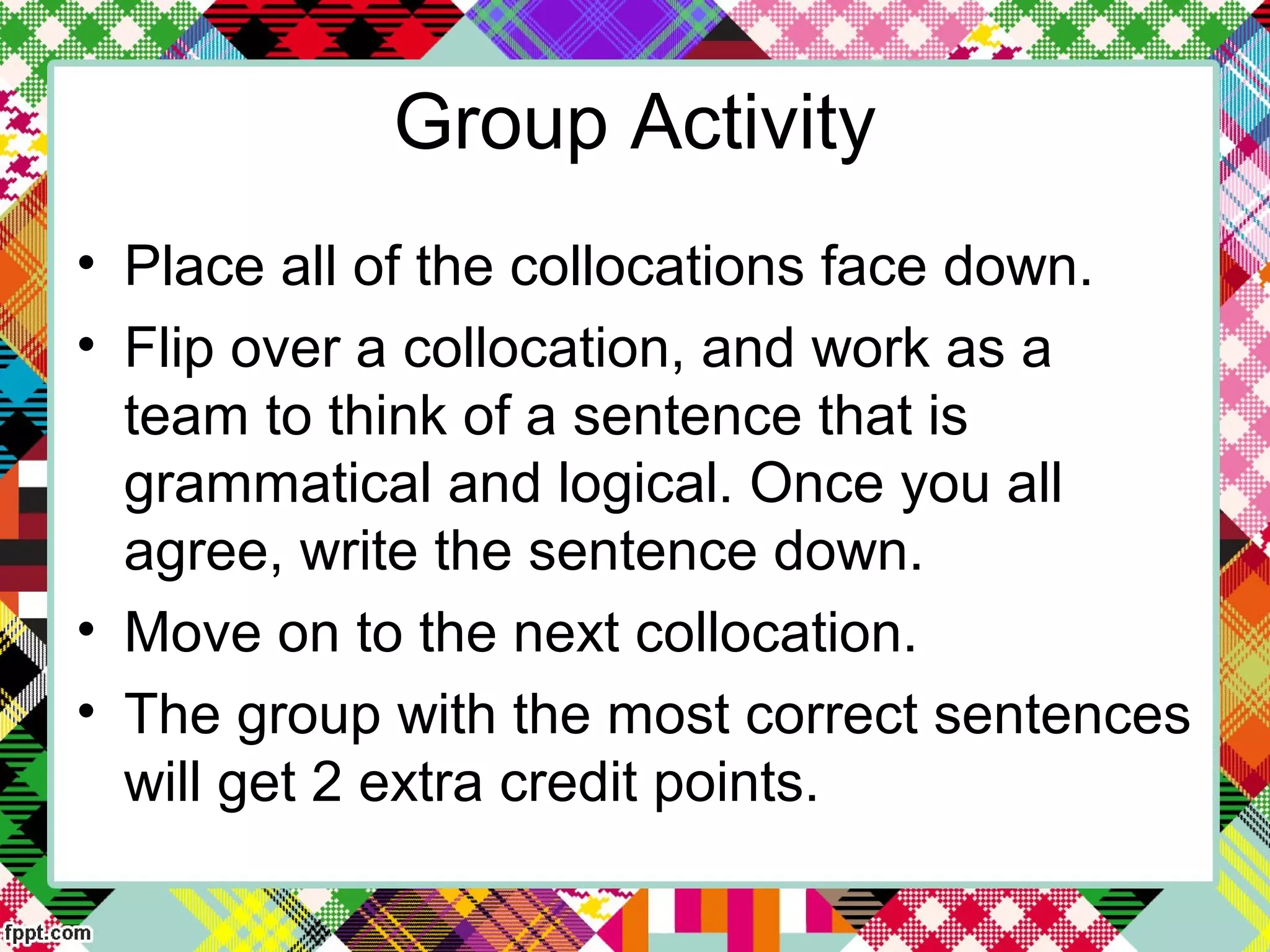 Group Activity
• Place all of the collocations face down.
• Flip over a collocation, and work as a
team to think of a sentence that is
grammatical and logical. Once you all
agree, write the sentence down.
• Move on to the next collocation.
• The group with the most correct sentences
will get 2 extra credit points.
 
