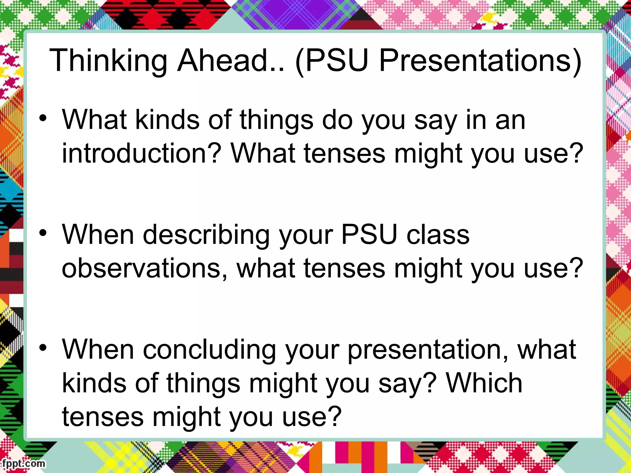 Thinking Ahead.. (PSU Presentations)
• What kinds of things do you say in an
introduction? What tenses might you use?
• When describing your PSU class
observations, what tenses might you use?
• When concluding your presentation, what
kinds of things might you say? Which
tenses might you use?
 
