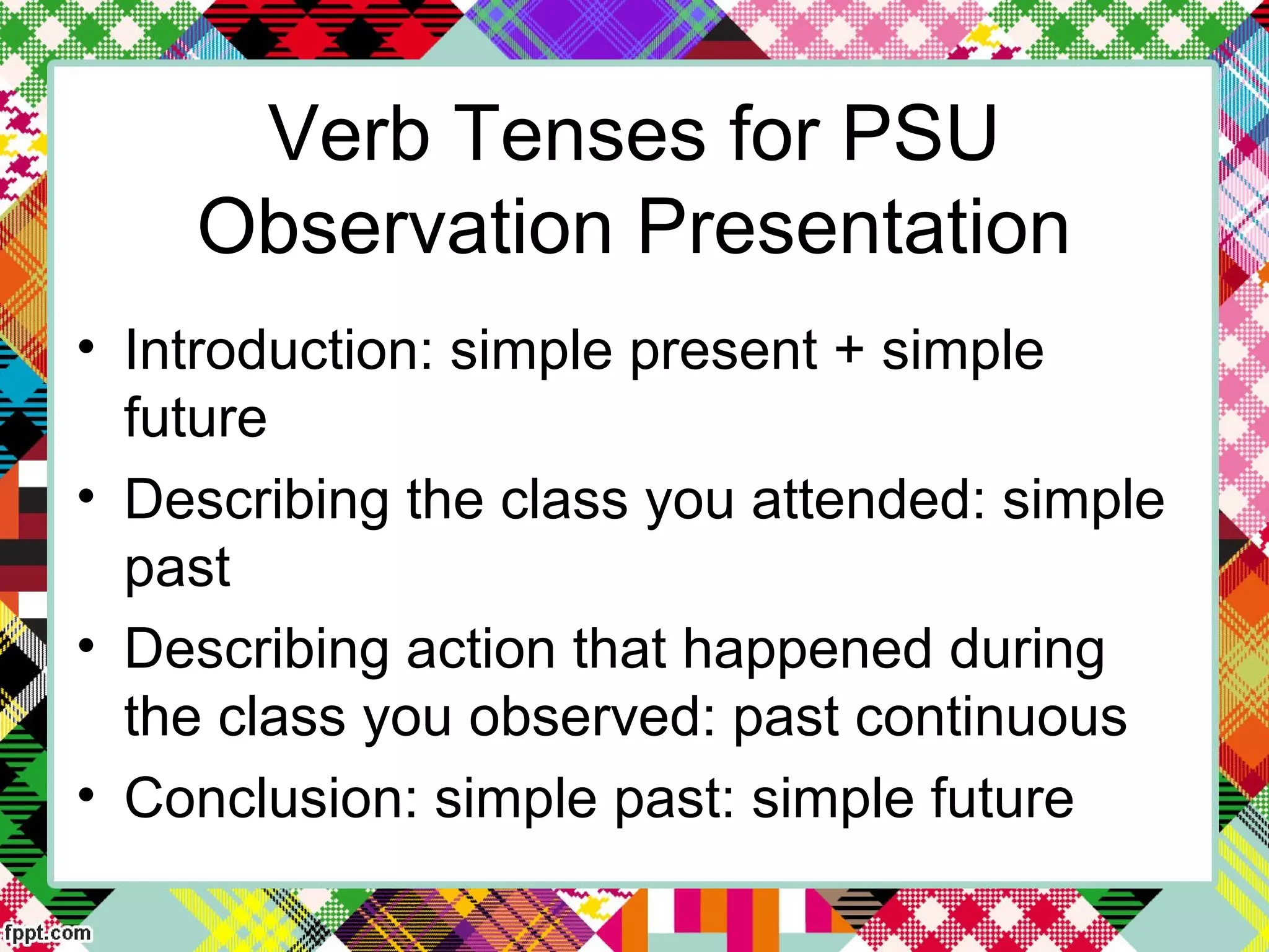 Verb Tenses for PSU
Observation Presentation
• Introduction: simple present + simple
future
• Describing the class you attended: simple
past
• Describing action that happened during
the class you observed: past continuous
• Conclusion: simple past: simple future
 