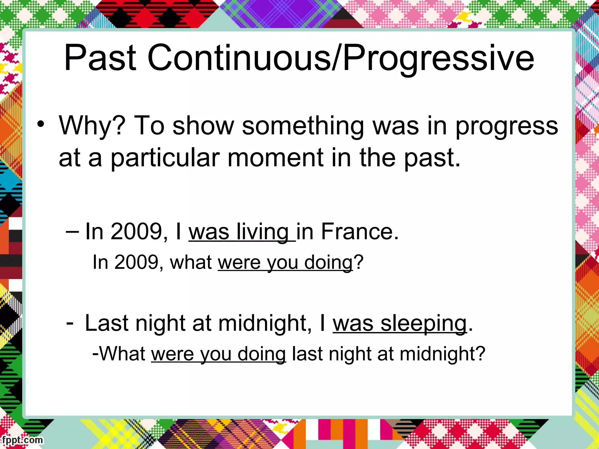 Past Continuous/Progressive
• Why? To show something was in progress
at a particular moment in the past.
– In 2009, I was living in France.
In 2009, what were you doing?
- Last night at midnight, I was sleeping.
-What were you doing last night at midnight?
 
