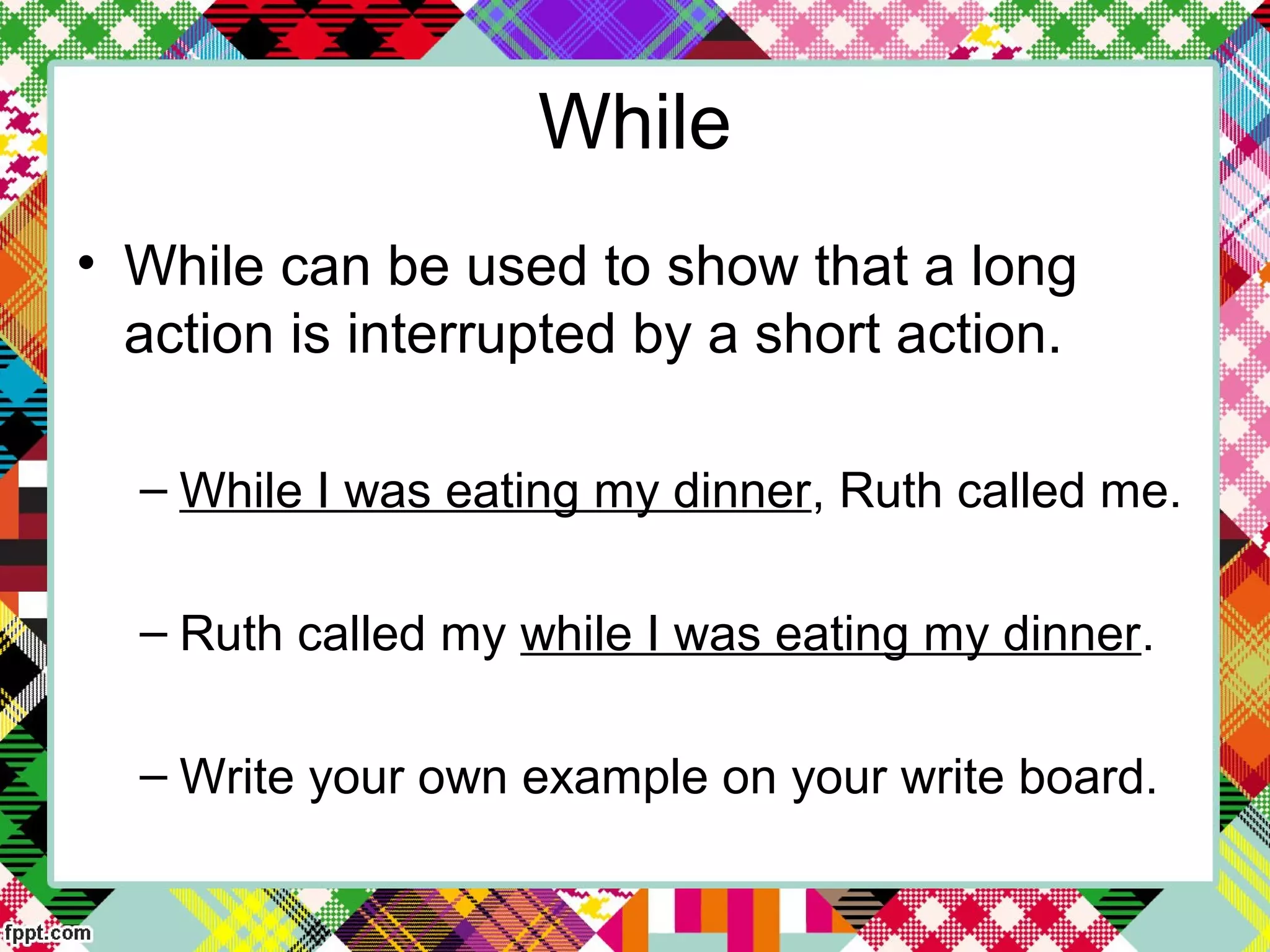 • While can be used to show that a long
action is interrupted by a short action.
– While I was eating my dinner, Ruth called me.
– Ruth called my while I was eating my dinner.
– Write your own example on your write board.
While
 