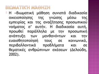 Η «βιωματική μάθηση συνιστά διαδικασία
οικειοποίησης της γνώσης μέσω της
εμπειρίας και της αναζήτησης προσωπικού
νοήματος σ’ αυτήν. Η διαδικασία αυτή,
προωθεί παράλληλα με την προσωπική
ανάπτυξη των μανθανόντων και την
ευαισθητοποίησή τους σε κοινωνικά,
περιβαλλοντικά προβλήματα και σε
θεματικές ανθρώπινων σχέσεων (Δελούδη,
2002).
 