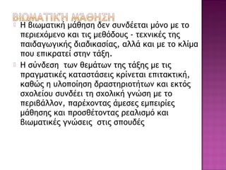  Η βιωματική μάθηση δεν συνδέεται μόνο με το
περιεχόμενο και τις μεθόδους - τεχνικές της
παιδαγωγικής διαδικασίας, αλλά και με το κλίμα
που επικρατεί στην τάξη.
 Η σύνδεση των θεμάτων της τάξης με τις
πραγματικές καταστάσεις κρίνεται επιτακτική,
καθώς η υλοποίηση δραστηριοτήτων και εκτός
σχολείου συνδέει τη σχολική γνώση με το
περιβάλλον, παρέχοντας άμεσες εμπειρίες
μάθησης και προσθέτοντας ρεαλισμό και
βιωματικές γνώσεις στις σπουδές
 