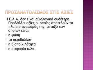 Η Ε.Α.Α. δεν είναι αξιολογικά ουδέτερη.
Προβάλλει αξίες οι οποίες αποτελούν το
πλαίσιο αναφοράς της, μεταξύ των
οποίων είναι
 η φύση
 το περιβάλλον
 η βιοποικιλότητα
 η αειφορία κ.λπ.
 