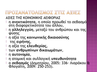 ΑΞΙΕΣ ΤΗΣ ΚΟΙΝΩΝΙΚΗΣ ΑΕΙΦΟΡΙΑΣ
 η ανεκτικότητα, η οποία προωθεί το σεβασμό
στη διαφορετικότητα του άλλου,
 η αλληλεγγύη, μεταξύ του ανθρώπου και της
φύσης
 η αξία της κοινωνικής δικαιοσύνης
 της ειρήνης,
 η αξία της ελευθερίας,
 των ανθρωπίνων δικαιωμάτων,
 η αυτονομία,
 η ατομική και συλλογική υπευθυνότητα
 ο σεβασμός (Δημητρίου, 2005: 336· Λιαράκου &
Φλογαΐτη, 2009: 250-253).
 