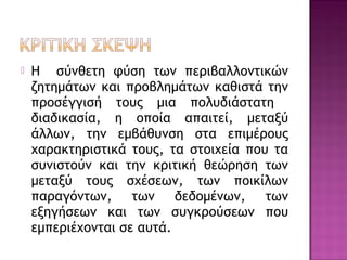  Η σύνθετη φύση των περιβαλλοντικών
ζητημάτων και προβλημάτων καθιστά την
προσέγγισή τους μια πολυδιάστατη
διαδικασία, η οποία απαιτεί, μεταξύ
άλλων, την εμβάθυνση στα επιμέρους
χαρακτηριστικά τους, τα στοιχεία που τα
συνιστούν και την κριτική θεώρηση των
μεταξύ τους σχέσεων, των ποικίλων
παραγόντων, των δεδομένων, των
εξηγήσεων και των συγκρούσεων που
εμπεριέχονται σε αυτά.
 