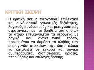  Η κριτική σκέψη ενεργοποιεί επιλεκτικά
και συνδυαστικά γνωστικές δεξιότητες,
λογικούς συνδυασμούς και μεταγνωστικές
στρατηγικές, με τη βοήθεια των οποίων
το άτομο επεξεργάζεται τα δεδομένα με
λογικό και αντικειμενικό τρόπο,
προκειμένου να δαμάσει το πλήθος των
ετερογενών στοιχείων της, ώστε τελικά
να καταλήξει σε έγκυρα και λογικά
συμπεράσματα, διαπιστώσεις, κρίσεις,
πεποιθήσεις και επιλογές δράσης.
 