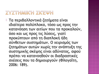  Τα περιβαλλοντικά ζητήματα είναι
ιδιαίτερα πολύπλοκα, τόσο ως προς την
κατανόηση των αιτίων που τα προκαλούν,
όσο και ως προς τις λύσεις, γιατί
προκύπτουν από τη διαπλοκή ήδη
σύνθετων συστημάτων. Ο χειρισμός των
ζητημάτων αυτών χωρίς την ανάπτυξη της
συστημικής σκέψης είναι αδύνατος, αφού
πρέπει να κατανοηθούν οι διαδραστικές
σχέσεις που τα δημιουργούν (Φλογαΐτη,
2006: 189).
 