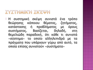  Η συστημική σκέψη συνιστά ένα τρόπο
θεώρησης κάποιου θέματος, ζητήματος,
κατάστασης ή προβλήματος με όρους
συστήματος. Βασίζεται, δηλαδή, στη
θεμελιώδη παραδοχή, ότι κάθε τι συνιστά
«σύστημα» το οποίο αλληλεπιδρά με τα
πράγματα που υπάρχουν γύρω από αυτό, τα
οποία επίσης συνιστούν «συστήματα»
 