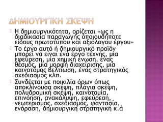  Η δημιουργικότητα, ορίζεται «ως η
διαδικασία παραγωγής οποιουδήποτε
είδους πρωτοτύπου και αξιόλογου έργου»
 Το έργο αυτό ή δημιουργικό προϊόν
μπορεί να είναι ένα έργο τέχνης, μία
εφεύρεση, μία χημική ένωση, ένας
θεσμός, μία μορφή διαχείρισης, μια
καινοτόμος βελτίωση, ένας στρατηγικός
σχεδιασμός κλπ.
 Συνδέεται με ποικιλία όρων όπως
αποκλίνουσα σκέψη, πλάγια σκέψη,
πολυδρομική σκέψη, καινοτομία,
επινόηση, ανακάλυψη, εφεύρεση,
νεωτερισμός, σχεδιασμός, φαντασία,
ενόραση, δημιουργική στρατηγική κ.ά
 