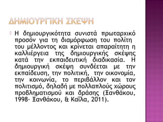  Η δημιουργικότητα συνιστά πρωταρχικό
προσόν για τη διαμόρφωση του πολίτη
του μέλλοντος και κρίνεται απαραίτητη η
καλλιέργεια της δημιουργικής σκέψης
κατά την εκπαιδευτική διαδικασία. Η
δημιουργική σκέψη συνδέεται με την
εκπαίδευση, την πολιτική, την οικονομία,
την κοινωνία, το περιβάλλον και τον
πολιτισμό, δηλαδή με πολλαπλούς χώρους
προβληματισμού και δράσης (Ξανθάκου,
1998· Ξανθάκου, & Καΐλα, 2011).
 