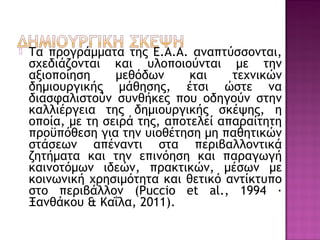  Τα προγράμματα της Ε.Α.Α. αναπτύσσονται,
σχεδιάζονται και υλοποιούνται με την
αξιοποίηση μεθόδων και τεχνικών
δημιουργικής μάθησης, έτσι ώστε να
διασφαλιστούν συνθήκες που οδηγούν στην
καλλιέργεια της δημιουργικής σκέψης, η
οποία, με τη σειρά της, αποτελεί απαραίτητη
προϋπόθεση για την υιοθέτηση μη παθητικών
στάσεων απέναντι στα περιβαλλοντικά
ζητήματα και την επινόηση και παραγωγή
καινοτόμων ιδεών, πρακτικών, μέσων με
κοινωνική χρησιμότητα και θετικό αντίκτυπο
στο περιβάλλον (Puccio et al., 1994 ·
Ξανθάκου & Καΐλα, 2011).
 