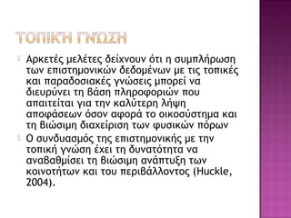  Αρκετές μελέτες δείχνουν ότι η συμπλήρωση
των επιστημονικών δεδομένων με τις τοπικές
και παραδοσιακές γνώσεις μπορεί να
διευρύνει τη βάση πληροφοριών που
απαιτείται για την καλύτερη λήψη
αποφάσεων όσον αφορά το οικοσύστημα και
τη βιώσιμη διαχείριση των φυσικών πόρων
 Ο συνδυασμός της επιστημονικής με την
τοπική γνώση έχει τη δυνατότητα να
αναβαθμίσει τη βιώσιμη ανάπτυξη των
κοινοτήτων και του περιβάλλοντος (Huckle,
2004).
 