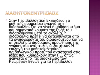  Στην Περιβαλλοντική Εκπαίδευση ο
μαθητής συμμετέχει ενεργά στη
διδασκαλία. Για να γίνει η μάθηση κτήμα
και σημαντικό κομμάτι της ζωής του
διδασκόμενου μετά το σχολείο, η
διδασκαλία πρέπει να κατευθύνεται από
τα ενδιαφέροντα του διδασκόμενου και να
αποτελεί μια διαδικασία προώθησης της
γνώσης και ανάπτυξης δεξιοτήτων. Η
επιλογή του μαθητοκεντρικού
παιδαγωγικού προτύπου αντιστοιχεί στις
ιδέες που κυριαρχούν στην ΠΕ, όπως
φαίνεται από τις διασκέψεις των
Ηνωμένων Εθνών για το Περιβάλλον
 