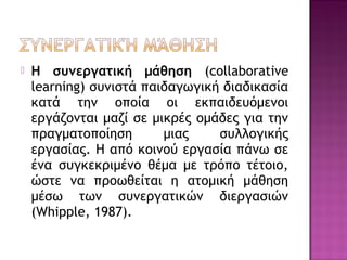  Η συνεργατική μάθηση (collaborative
learning) συνιστά παιδαγωγική διαδικασία
κατά την οποία οι εκπαιδευόμενοι
εργάζονται μαζί σε μικρές ομάδες για την
πραγματοποίηση μιας συλλογικής
εργασίας. Η από κοινού εργασία πάνω σε
ένα συγκεκριμένο θέμα με τρόπο τέτοιο,
ώστε να προωθείται η ατομική μάθηση
μέσω των συνεργατικών διεργασιών
(Whipple, 1987).
 