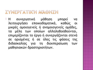  Η συνεργατική μάθηση μπορεί να
λειτουργήσει εποικοδομητικά, καθώς οι
μικρές ομοιογενείς ή ανομοιογενείς ομάδες,
τα μέλη των οποίων αλληλοβοηθούνται,
επιμερίζονται το έργο ή συνεργάζονται στενά
σε ορισμένες ή σε όλες τις φάσεις της
διδασκαλίας για τη διεκπεραίωση των
μαθησιακών δραστηριοτήτων.
 