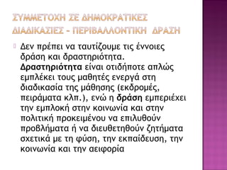  Δεν πρέπει να ταυτίζουμε τις έννοιες
δράση και δραστηριότητα.
Δραστηριότητα είναι οτιδήποτε απλώς
εμπλέκει τους μαθητές ενεργά στη
διαδικασία της μάθησης (εκδρομές,
πειράματα κλπ.), ενώ η δράση εμπεριέχει
την εμπλοκή στην κοινωνία και στην
πολιτική προκειμένου να επιλυθούν
προβλήματα ή να διευθετηθούν ζητήματα
σχετικά με τη φύση, την εκπαίδευση, την
κοινωνία και την αειφορία
 