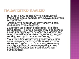  Η ΠΕ και η ΕΑΑ προωθούν το παιδαγωγικό
πλαίσιο το οποίο προάγει την ενεργό συμμετοχή
των μαθητών.
 Θεωρούν το περιβάλλον στην ολότητά του,
φυσικό και ανθρωπογενές.
 Συνιστούν μια διαρκή διαδικασία - δια βίου
εκπαίδευση - η οποία αρχίζει στην προσχολική
ηλικία και συνεχίζεται σε όλη την διάρκεια της
ζωής του ανθρώπου μέσω της τυπικής, της μη
τυπικής και της άτυπης εκπαίδευσης.
 Υιοθετούν διεπιστημονικές προσεγγίσεις που
χρησιμοποιούν γνώσεις κάθε επιστημονικού
τομέα κατά τρόπο, ώστε να επιτυγχάνεται η
ολοκληρωμένη και συνολική αντίληψη του
περιβάλλοντος και των περιβαλλοντικών
προβλημάτων.
 