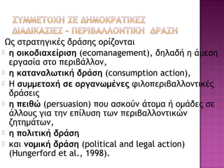 Ως στρατηγικές δράσης ορίζονται
 η οικοδιαχείριση (ecomanagement), δηλαδή η άμεση
εργασία στο περιβάλλον,
 η καταναλωτική δράση (consumption action),
 Η συμμετοχή σε οργανωμένες φιλοπεριβαλλοντικές
δράσεις
 η πειθώ (ρersuasion) που ασκούν άτομα ή ομάδες σε
άλλους για την επίλυση των περιβαλλοντικών
ζητημάτων,
 η πολιτική δράση
 και νομική δράση (political and legal action)
(Hungerford et al., 1998).
 
