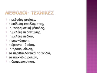  η μέθοδος project,
 η επίλυση προβλήματος,
 η πειραματική μέθοδος,
 η μελέτη περίπτωσης,
 η μελέτη πεδίου,
 η επισκόπηση,
 η έρευνα – δράση,
 η προσομοίωση,
 τα περιβαλλοντικά παιχνίδια,
 τα παιχνίδια ρόλων,
 η δραματοποίηση,
 