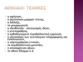  η αφήγηση,
 η αξιοποίηση μορφών τέχνης,
 η διάλεξη,
 τα μουρμουρητά,
 η ιδεοθύελλα – καταιγισμός ιδεών,
 η αντιπαράθεση,
 η καθοδηγούμενη περιβαλλοντική ερμηνεία,
 η αξιοποίηση των τεχνολογιών πληροφορίας και
επικοινωνιών,
 η χαρτογράφηση εννοιών,
 το περιβαλλοντικό μονοπάτι,
 η αποσαφήνιση αξιών,
 το ηθικό δίλημμα κ.ά
 