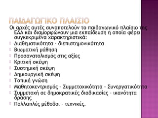 Οι αρχές αυτές συναποτελούν το παιδαγωγικό πλαίσιο της
ΕΑΑ και διαμορφώνουν μια εκπαίδευση η οποία φέρει
συγκεκριμένα χαρακτηριστικά:
 Διαθεματικότητα – διεπιστημονικότητα
 Βιωματική μάθηση
 Προσανατολισμός στις αξίες
 Κριτική σκέψη
 Συστημική σκέψη
 Δημιουργική σκέψη
 Τοπική γνώση
 Μαθητοκεντρισμός – Συμμετοχικότητα - Συνεργατικότητα
 Συμμετοχή σε δημοκρατικές διαδικασίες – ικανότητα
δράσης
 Πολλαπλές μέθοδοι – τεχνικές.
 