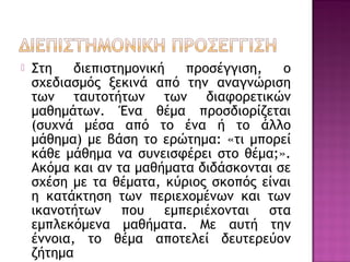  Στη διεπιστημονική προσέγγιση, ο
σχεδιασμός ξεκινά από την αναγνώριση
των ταυτοτήτων των διαφορετικών
μαθημάτων. Ένα θέμα προσδιορίζεται
(συχνά μέσα από το ένα ή το άλλο
μάθημα) με βάση το ερώτημα: «τι μπορεί
κάθε μάθημα να συνεισφέρει στο θέμα;».
Ακόμα και αν τα μαθήματα διδάσκονται σε
σχέση με τα θέματα, κύριος σκοπός είναι
η κατάκτηση των περιεχομένων και των
ικανοτήτων που εμπεριέχονται στα
εμπλεκόμενα μαθήματα. Με αυτή την
έννοια, το θέμα αποτελεί δευτερεύον
ζήτημα
 