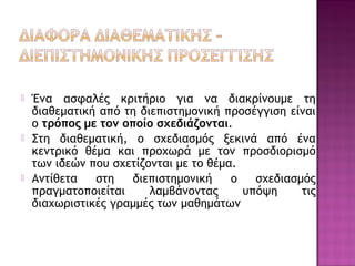  Ένα ασφαλές κριτήριο για να διακρίνουμε τη
διαθεματική από τη διεπιστημονική προσέγγιση είναι
ο τρόπος με τον οποίο σχεδιάζονται.
 Στη διαθεματική, ο σχεδιασμός ξεκινά από ένα
κεντρικό θέμα και προχωρά με τον προσδιορισμό
των ιδεών που σχετίζονται με το θέμα.
 Αντίθετα στη διεπιστημονική ο σχεδιασμός
πραγματοποιείται λαμβάνοντας υπόψη τις
διαχωριστικές γραμμές των μαθημάτων
 