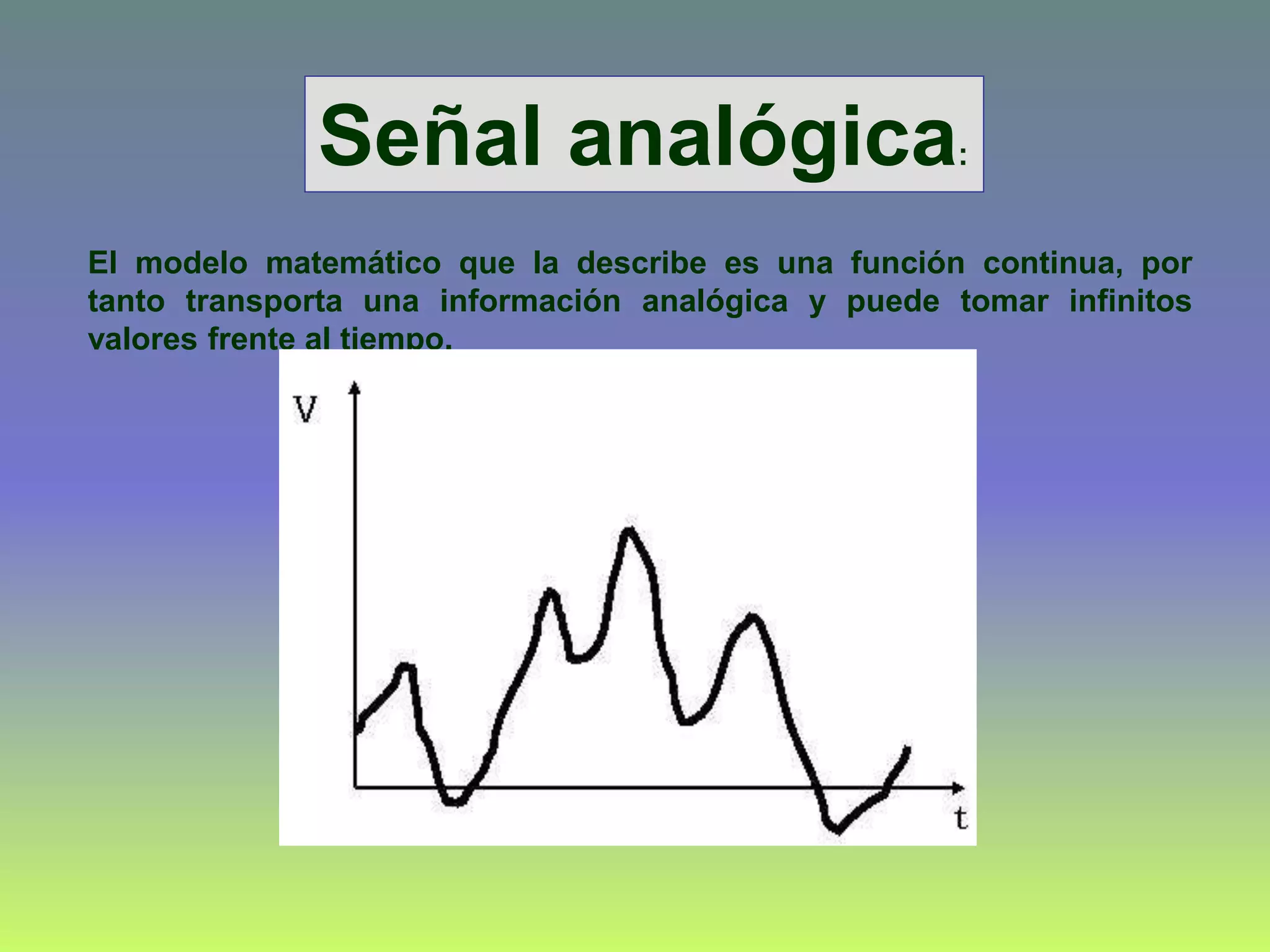 El modelo matemático que la describe es una función continua, por
tanto transporta una información analógica y puede tomar infinitos
valores frente al tiempo.
Señal analógica:
 