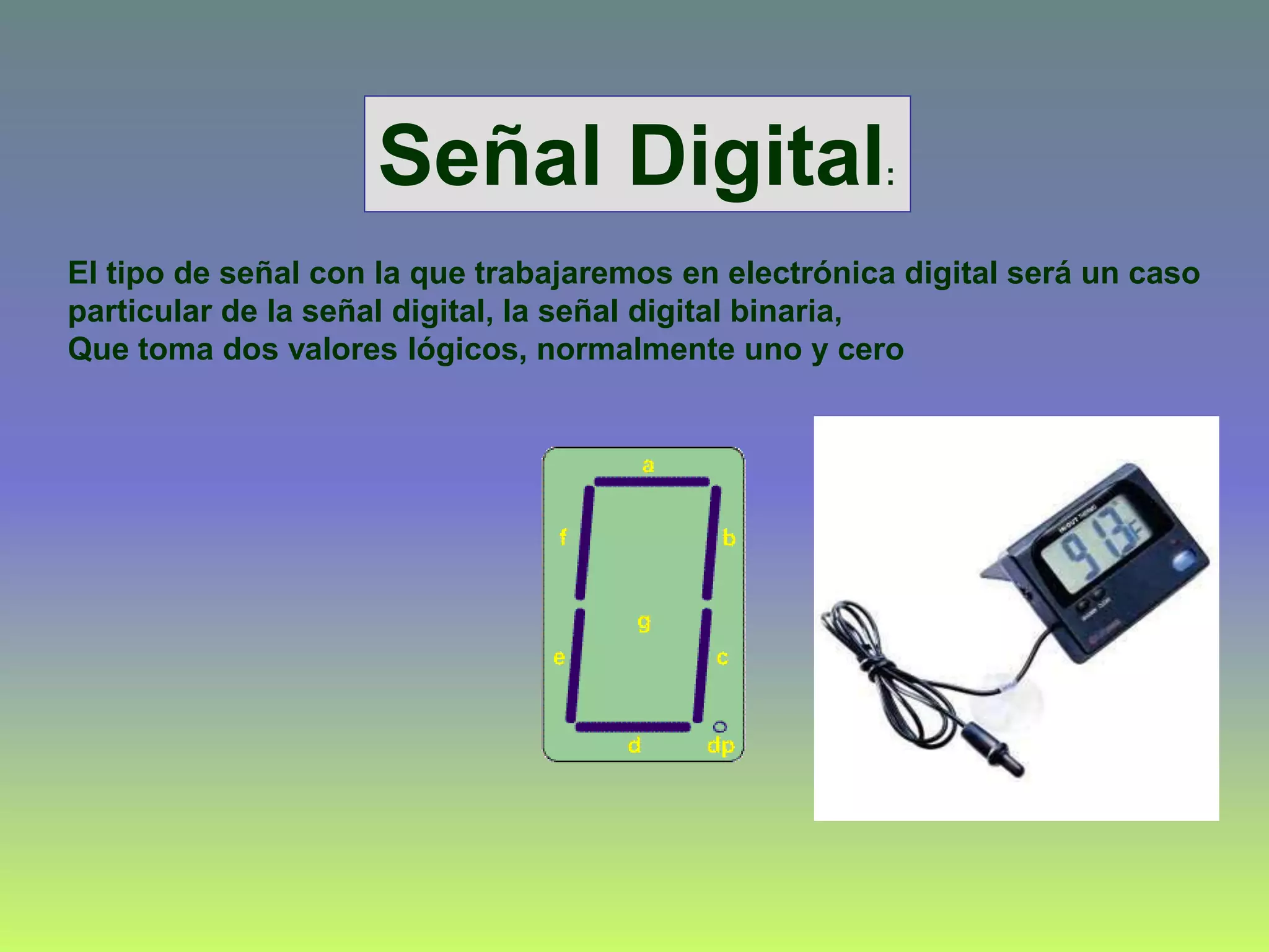 El tipo de señal con la que trabajaremos en electrónica digital será un caso
particular de la señal digital, la señal digital binaria,
Que toma dos valores lógicos, normalmente uno y cero
Señal Digital:
 