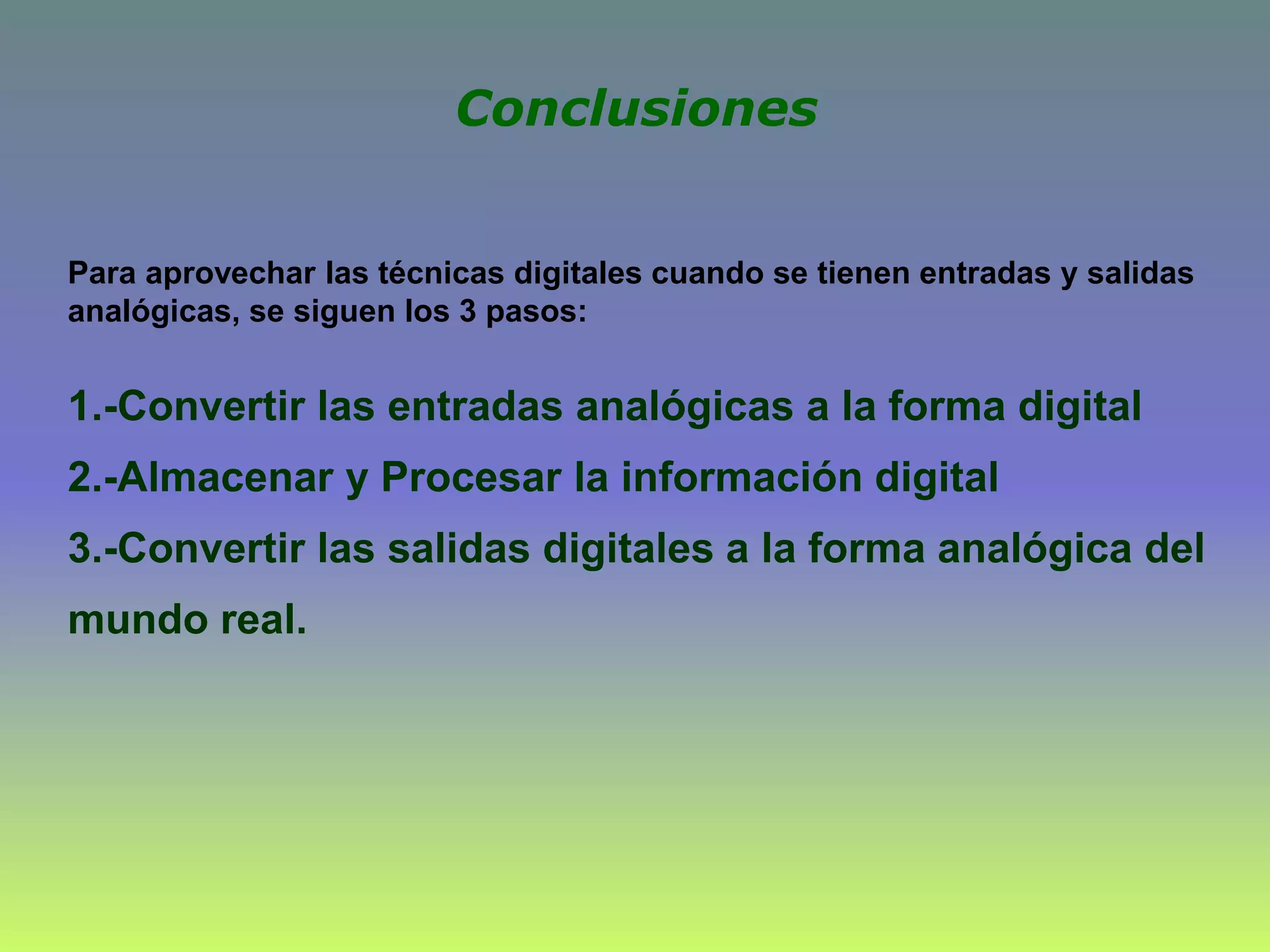 Para aprovechar las técnicas digitales cuando se tienen entradas y salidas
analógicas, se siguen los 3 pasos:
1.-Convertir las entradas analógicas a la forma digital
2.-Almacenar y Procesar la información digital
3.-Convertir las salidas digitales a la forma analógica del
mundo real.
Conclusiones
 