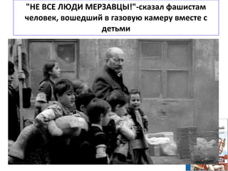 "НЕ ВСЕ ЛЮДИ МЕРЗАВЦЫ!"-сказал фашистам
человек, вошедший в газовую камеру вместе с
детьми
Корчак отказался спасти свою жизнь трижды.
В первый раз это произошло, когда Януш принял решение не
эмигрировать
перед оккупацией Польши, чтобы не оставлять «Дом сирот» на произвол
судьбы накануне войны с фашистами.
Во второй раз — когда отказался бежать из варшавского гетто.
А в третий — когда все обитатели «Дома сирот» уже поднялись в вагон
поезда, отправлявшегося в лагерь, к Корчаку подошел фашист, офицер СС
и спросил:
— Это вы написали «Короля Матиуша»? Я читал эту книгу в детстве.
Хорошая книга. Вы можете быть свободны.
— А дети?
— Дети поедут. Но вы можете покинуть вагон.
— Ошибаетесь. Не могу. Не все люди — мерзавцы.
 