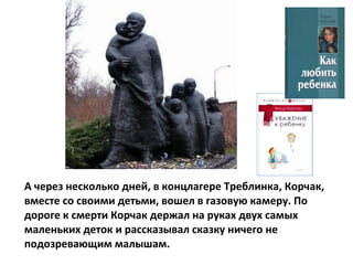 А через несколько дней, в концлагере Треблинка, Корчак,
вместе со своими детьми, вошел в газовую камеру. По
дороге к смерти Корчак держал на руках двух самых
маленьких деток и рассказывал сказку ничего не
подозревающим малышам.
 