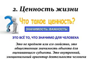 2. Ценность жизни2. Ценность жизни
ЗНАЧИМОСТЬ, ВАЖНОСТЬЗНАЧИМОСТЬ, ВАЖНОСТЬ
Это не предмет или его свойство, этоЭто не предмет или его свойство, это
общественная значимость объекта дляобщественная значимость объекта для
оценивающего субъекта. Это внутренний,оценивающего субъекта. Это внутренний,
эмоциональный ориентир деятельности человекаэмоциональный ориентир деятельности человека
ЭТО ВСЁ ТО, ЧТО ЗНАЧИМО ДЛЯ ЧЕЛОВЕКА
 