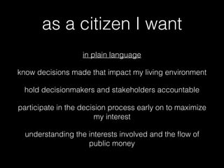 as a citizen I want
in plain language
know decisions made that impact my living environment
hold decisionmakers and stakeholders accountable
participate in the decision process early on to maximize
my interest
understanding the interests involved and the ﬂow of
public money
 