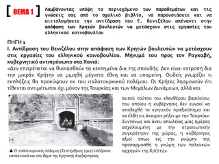 ΘΕΜΑ 1
Λαμβάνοντας υπόψη το περιεχόμενο των παραθεμάτων και τις
γνώσεις σας από το σχολικό βιβλίο, να παρουσιάσετε και να
αιτιολογήσετε την αντίδραση του Ε. Βενιζέλου απέναντι στην
απόφαση των Κρητών βουλευτών να μετάσχουν στις εργασίες του
ελληνικού κοινοβουλίου
ΠΗΓΗ 1
Ι. Αντίδραση του Βενιζέλου στην απόφαση των Κρητών βουλευτών να μετάσχουν
στις εργασίες του ελληνικού κοινοβουλίου. Μήνυμά του προς τον Ραγκαβή,
κυβερνητικό αντιπρόσωπο στα Χανιά:
«Δεν επιτρέπεται να θυσιασθούν τα κεκτημένα δια της σπουδής. Δεν είναι εντροπή δια
την μικράν Κρήτην να μιμηθή μέγιστα έθνη και να υπομείνη. Ουδείς γνωρίζει τι
εκπλήξεις θα προκύψουν εκ του ιταλοτουρκικού πολέμου. Οι Κρήτες λησμονούν ότι
τίθενται αντιμέτωποι όχι μόνον τηςΤουρκίας και των Μεγάλων Δυνάμεων, αλλά και
αυτού τούτου του ελευθέρου βασιλείου,
του οποίου η κυβέρνησις δεν ευνοεί να
αποδεχθή το κρητικόν πραξικόπημα και
να έλθη εις άκαιρον ρήξιν με την Τουρκίαν.
Συντόνως και άνευ απωλείας μιας ημέρας
ασχολουμένη με την στρατιωτικήν
συγκρότησιν της χώρας, η κυβέρνησις
αξιοί όπως εις την γνώμην της
προσαρμοσθή η γνώμη των πολιτικών
αρχηγών της Κρήτης». Ο ιταλοτουρκικός πόλεμος (Σεπτέμβριος 1911) επέδρασε
καταλυτικά και στο θέμα της Κρητικής Ανεξαρτησίας.
 
