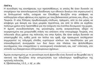 ΠΗΓΗ 2
Η συνείδηση της ανεπάρκειας των προϋποθέσεων, οι οποίες θα ήταν δυνατόν να
επιτρέψουν την αποτελεσματική διεκδίκηση των εθνικών δικαίων στο στρατιωτικό ή
το διπλωματικό πεδίο, ενίσχυσε τον Ελευθέριο Βενιζέλο στην απόφαση να
καλλιεργήσει κλίμα υφέσεως στις σχέσεις με τους βαλκανικούς γείτονες και, ιδίως, την
Τουρκία. Ο νέος Έλληνας πρωθυπουργός επιδίωκε, πράγματι, από το ένα μέρος να
αποφύγει μια άκαιρη και ίσως μοιραία περιπέτεια, και από το άλλο να κερδίσει
πολύτιμο χρόνο στην προσπάθεια για την ενίσχυση του ένοπλου δυναμικού της χώρας.
Η άμεση συνειδητοποίηση της γενικότερης αυτής αναγκαιότητας εξηγεί τη
συγκρατημένη και μετριοπαθή στάση του απέναντι στην επικυρίαρχη Τουρκία, στα
τελευταία ιδίως χρόνια της πολιτείας του στην Κρήτη. Θα ήταν ακόμη δυνατόν να
υποστηριχθεί ότι, ευθύς μετά τον Ιούλιο του 1908, είχε προσωρινά τουλάχιστον
συμμεριστεί τις τολμηρές ελπίδες ευρύτερων κύκλων του πανελληνίου για μια
εποικοδομητική συνεργασία των δυο λαών στα πλαίσια του φιλελεύθερου
συντάγματος που επαγγελόταν η νεοτουρκική επανάσταση και, κατ’ επέκταση, στο
επίπεδο των διακρατικών ελληνοτουρκικών σχέσεων.
...........................................................................................................................
Άμεσα συναρτημένη με τη γενικότερη αυτή φροντίδα είναι δυνατό να θεωρηθεί και η
τακτική του Βενιζέλου στην αντιμετώπιση των ειδικότερων προβλημάτων της
κρητικής πολιτείας.
Κ. Σβολόπουλος, Ι.Ε.Ε., τ. ΙΔ΄, σ. 280
 